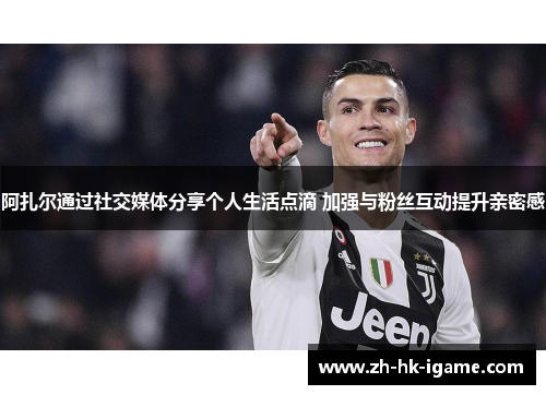 阿扎尔通过社交媒体分享个人生活点滴 加强与粉丝互动提升亲密感