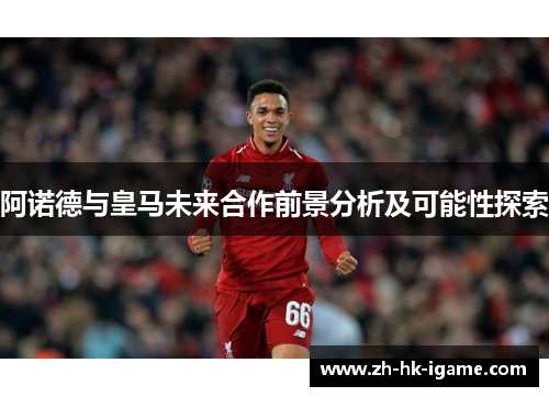 阿诺德与皇马未来合作前景分析及可能性探索