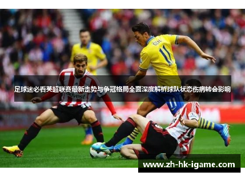足球迷必看英超联赛最新走势与争冠格局全面深度解析球队状态伤病转会影响