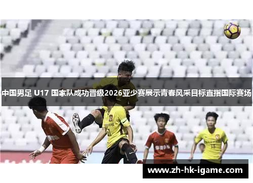 中国男足 U17 国家队成功晋级2026亚少赛展示青春风采目标直指国际赛场