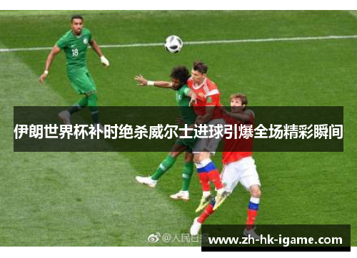 伊朗世界杯补时绝杀威尔士进球引爆全场精彩瞬间 伊朗世界杯补时绝杀威尔士进球引爆全场精彩瞬间
