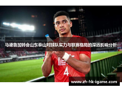 马德鲁加转会山东泰山对球队实力与联赛格局的深远影响分析