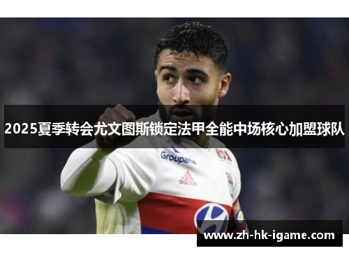2025夏季转会尤文图斯锁定法甲全能中场核心加盟球队