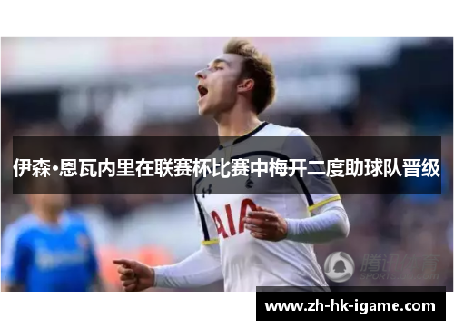 伊森·恩瓦内里在联赛杯比赛中梅开二度助球队晋级